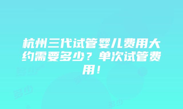 杭州三代试管婴儿费用大约需要多少？单次试管费用！