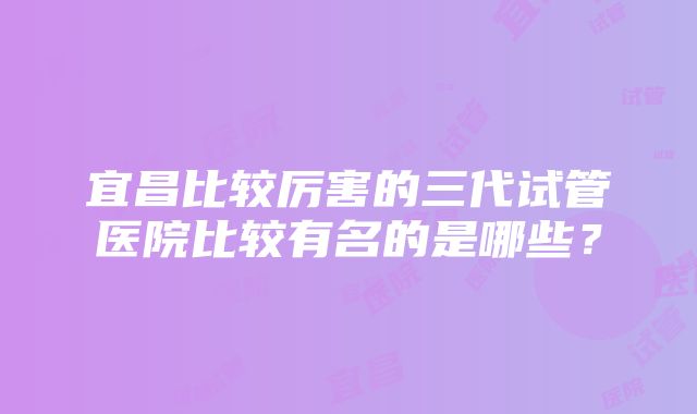 宜昌比较厉害的三代试管医院比较有名的是哪些？