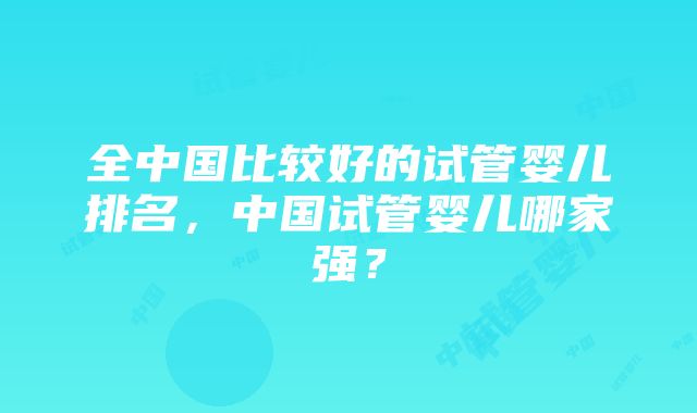 全中国比较好的试管婴儿排名，中国试管婴儿哪家强？