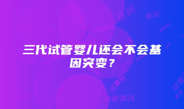 三代试管婴儿还会不会基因突变？