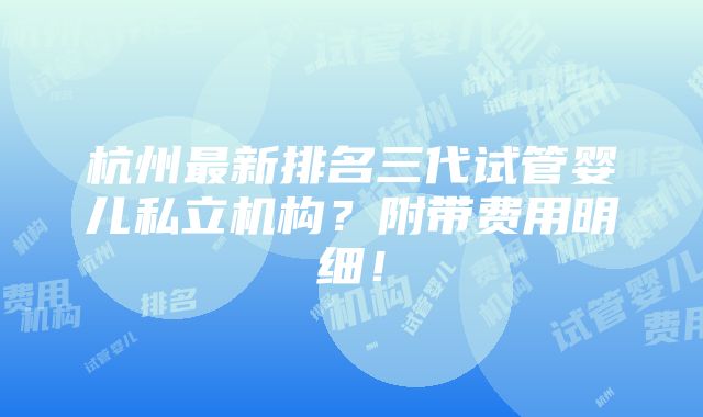 杭州最新排名三代试管婴儿私立机构？附带费用明细！