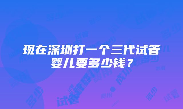 现在深圳打一个三代试管婴儿要多少钱？