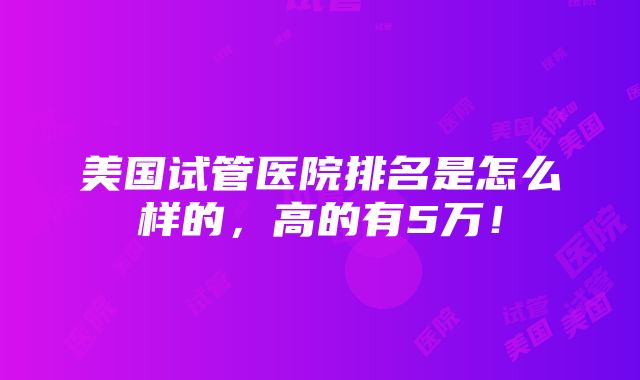 美国试管医院排名是怎么样的，高的有5万！