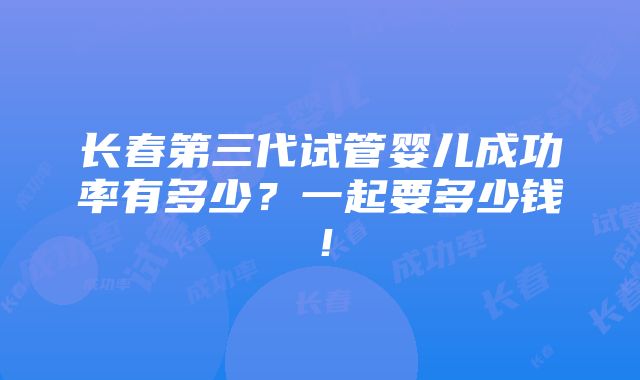 长春第三代试管婴儿成功率有多少？一起要多少钱！