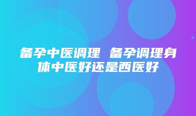 备孕中医调理 备孕调理身体中医好还是西医好