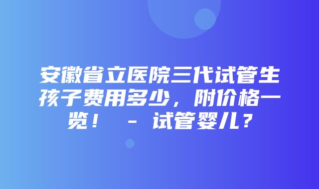 安徽省立医院三代试管生孩子费用多少，附价格一览！ - 试管婴儿？