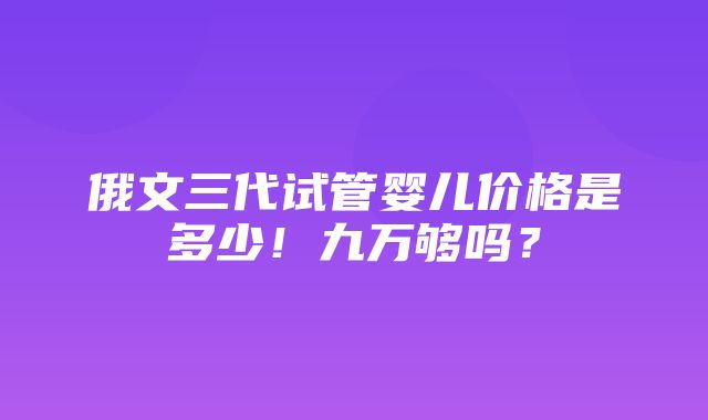 俄文三代试管婴儿价格是多少！九万够吗？