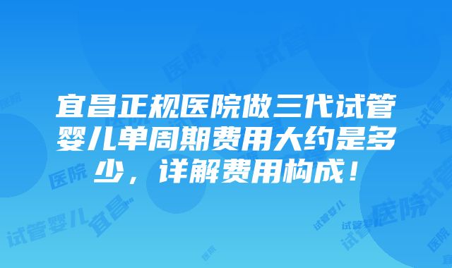 宜昌正规医院做三代试管婴儿单周期费用大约是多少，详解费用构成！