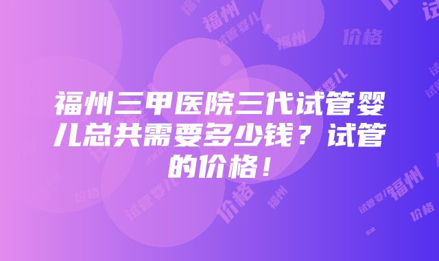 福州三甲医院三代试管婴儿总共需要多少钱？试管的价格！