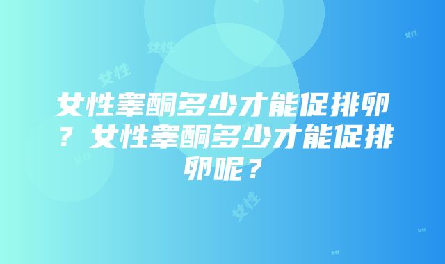 女性睾酮多少才能促排卵？女性睾酮多少才能促排卵呢？