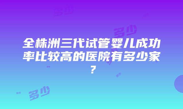 全株洲三代试管婴儿成功率比较高的医院有多少家？