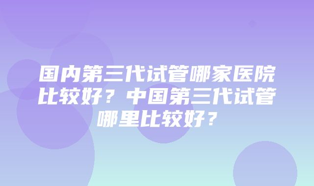 国内第三代试管哪家医院比较好？中国第三代试管哪里比较好？