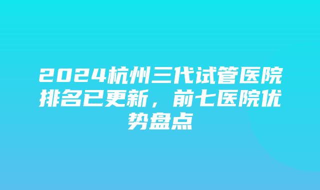 2024杭州三代试管医院排名已更新，前七医院优势盘点