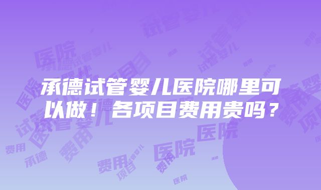 承德试管婴儿医院哪里可以做！各项目费用贵吗？