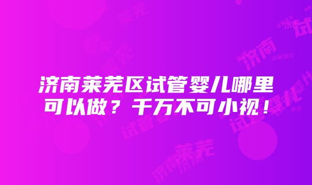 济南莱芜区试管婴儿哪里可以做？千万不可小视！