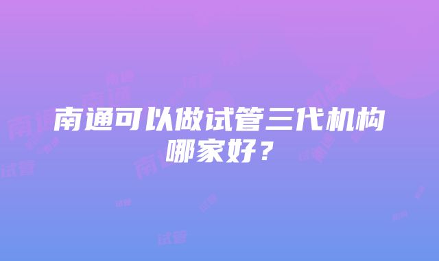 南通可以做试管三代机构哪家好？