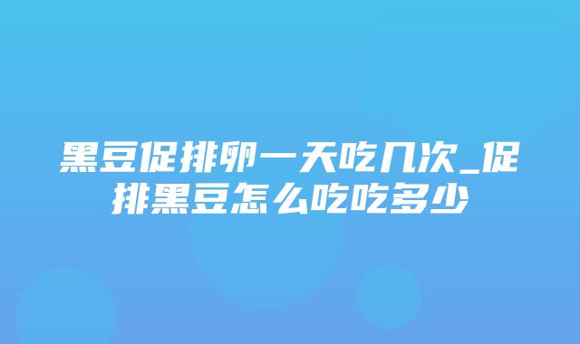 黑豆促排卵一天吃几次_促排黑豆怎么吃吃多少