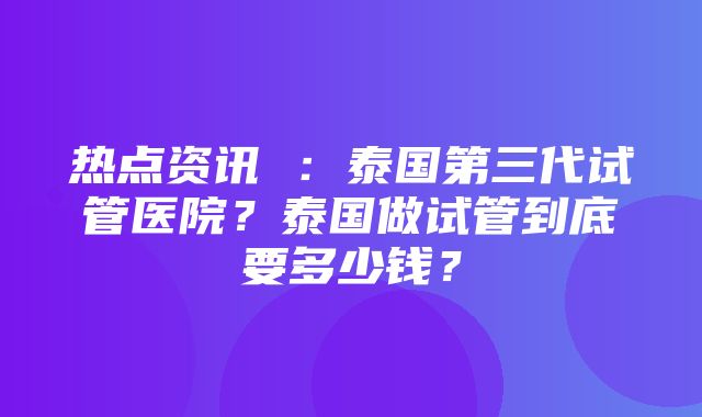 热点资讯 ：泰国第三代试管医院？泰国做试管到底要多少钱？