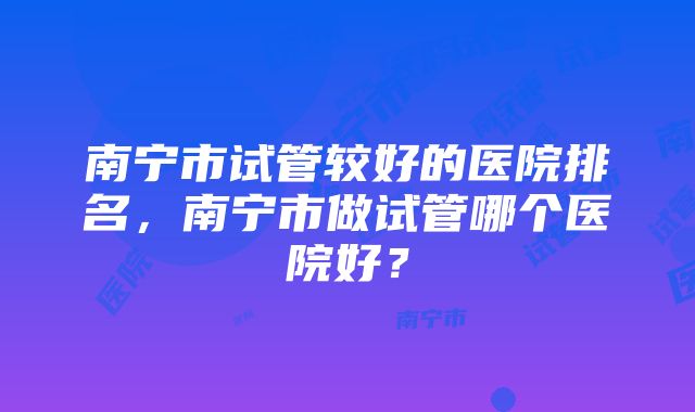 南宁市试管较好的医院排名，南宁市做试管哪个医院好？