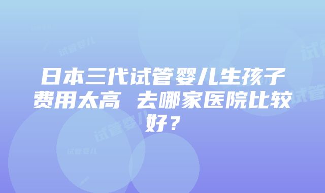 日本三代试管婴儿生孩子费用太高 去哪家医院比较好？