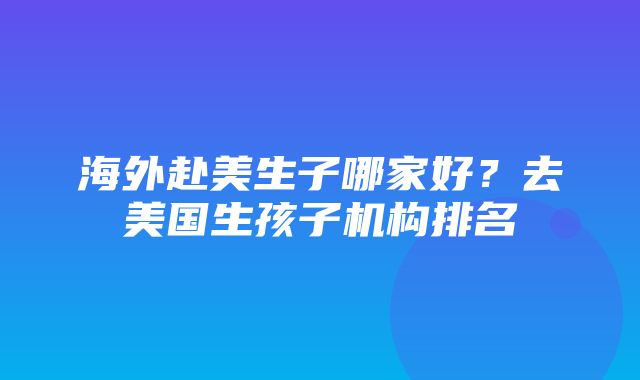 海外赴美生子哪家好？去美国生孩子机构排名