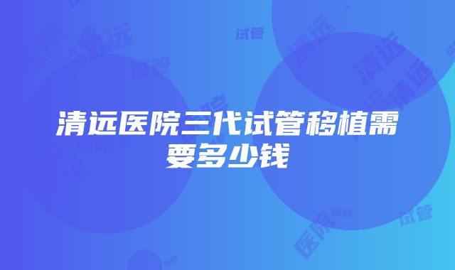 清远医院三代试管移植需要多少钱