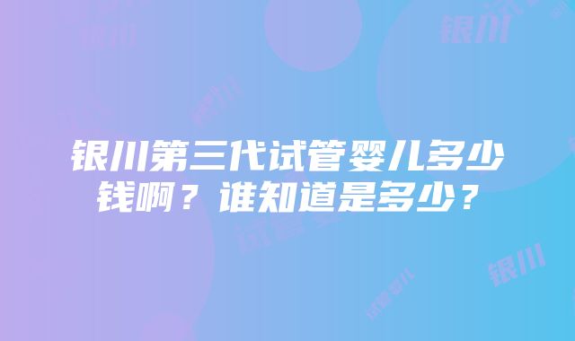 银川第三代试管婴儿多少钱啊？谁知道是多少？