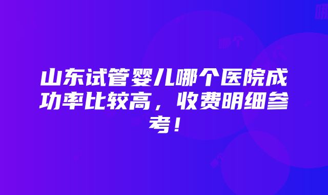 山东试管婴儿哪个医院成功率比较高，收费明细参考！