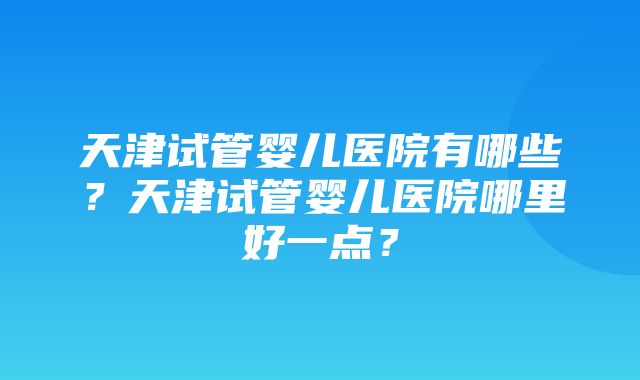 天津试管婴儿医院有哪些？天津试管婴儿医院哪里好一点？