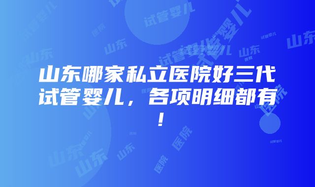 山东哪家私立医院好三代试管婴儿，各项明细都有！