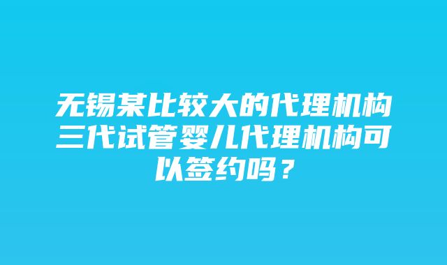 无锡某比较大的代理机构三代试管婴儿代理机构可以签约吗？