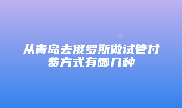 从青岛去俄罗斯做试管付费方式有哪几种