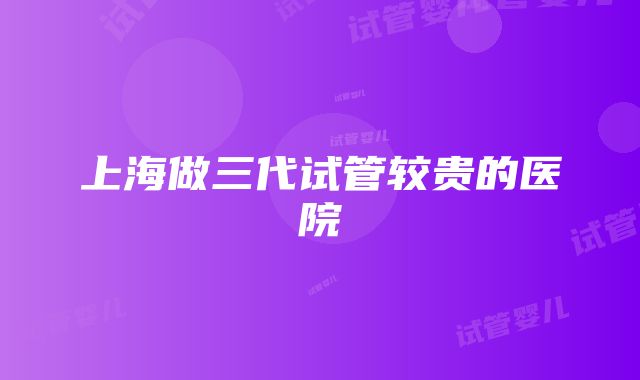 上海做三代试管较贵的医院