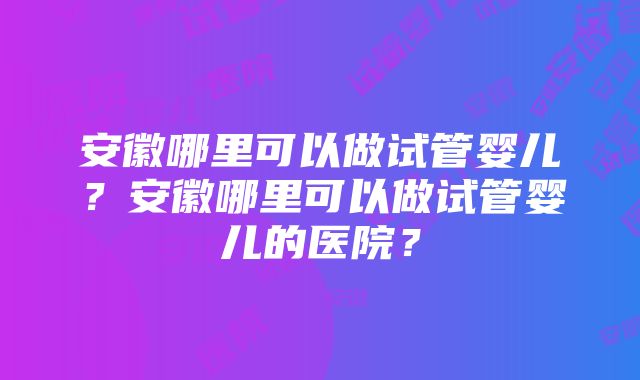 安徽哪里可以做试管婴儿？安徽哪里可以做试管婴儿的医院？