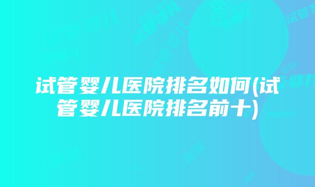 试管婴儿医院排名如何(试管婴儿医院排名前十)