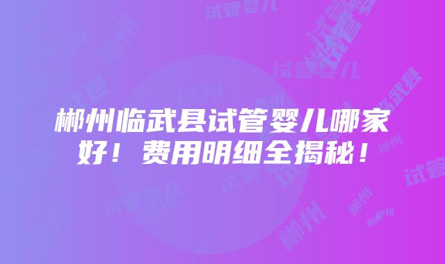 郴州临武县试管婴儿哪家好！费用明细全揭秘！