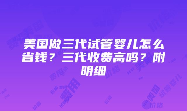 美国做三代试管婴儿怎么省钱？三代收费高吗？附明细