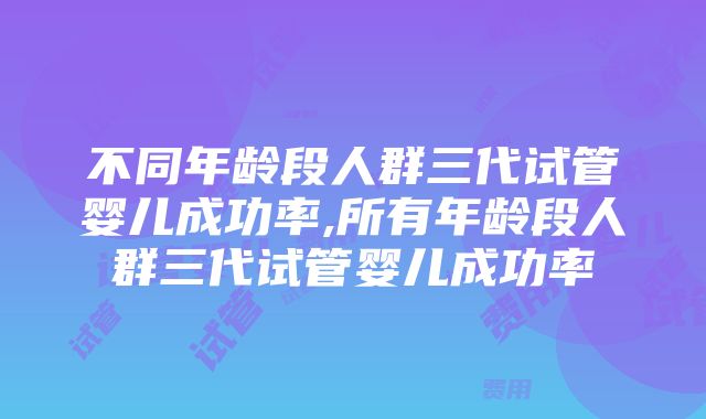 不同年龄段人群三代试管婴儿成功率,所有年龄段人群三代试管婴儿成功率