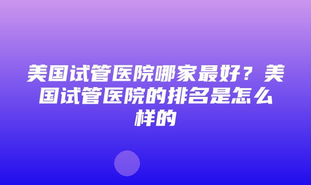 美国试管医院哪家最好？美国试管医院的排名是怎么样的