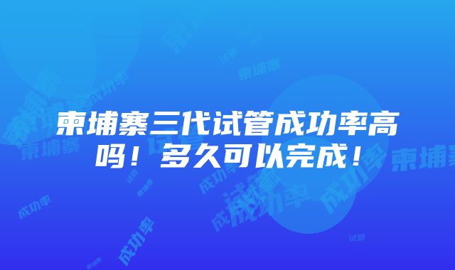 柬埔寨三代试管成功率高吗！多久可以完成！