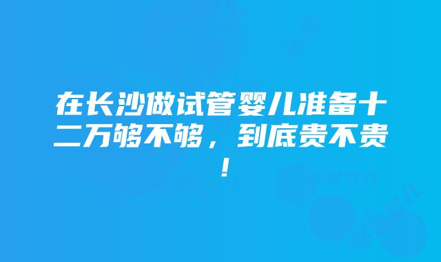 在长沙做试管婴儿准备十二万够不够，到底贵不贵！