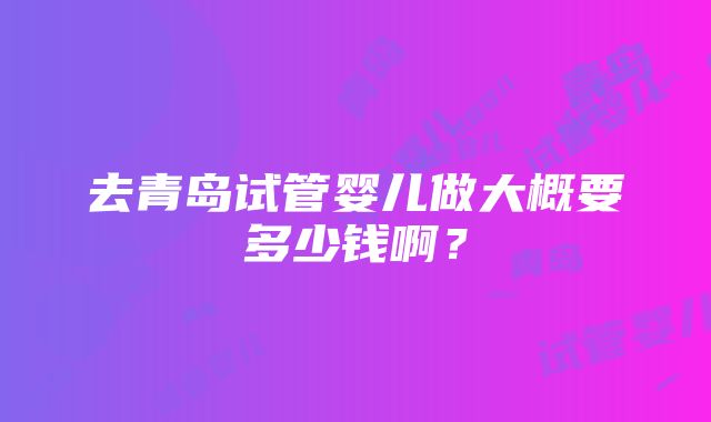 去青岛试管婴儿做大概要多少钱啊？