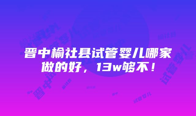 晋中榆社县试管婴儿哪家做的好，13w够不！