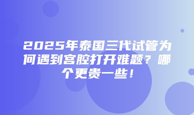 2025年泰国三代试管为何遇到宫腔打开难题？哪个更贵一些！