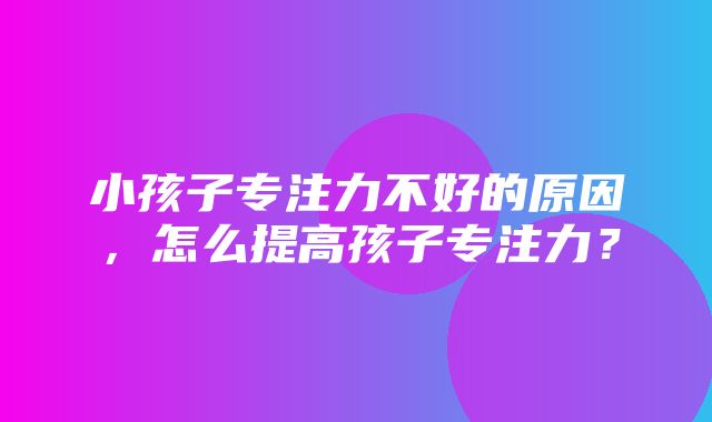 小孩子专注力不好的原因，怎么提高孩子专注力？