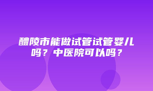 醴陵市能做试管试管婴儿吗？中医院可以吗？