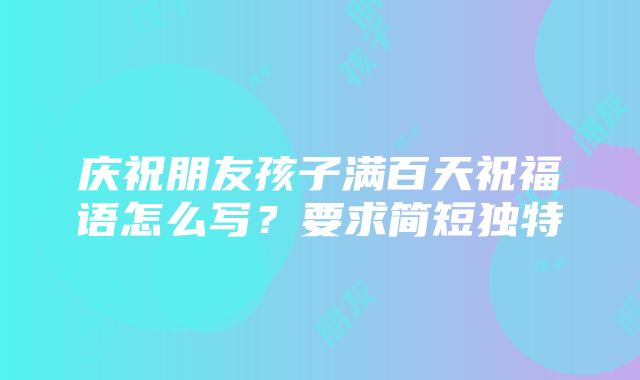 庆祝朋友孩子满百天祝福语怎么写？要求简短独特