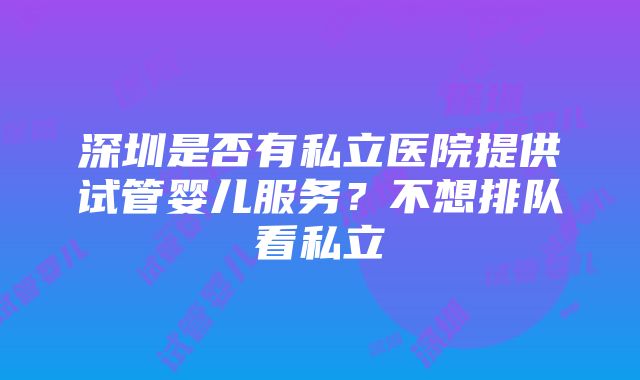 深圳是否有私立医院提供试管婴儿服务？不想排队看私立