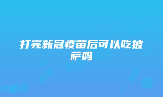 打完新冠疫苗后可以吃披萨吗