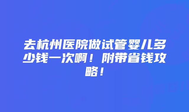 去杭州医院做试管婴儿多少钱一次啊！附带省钱攻略！